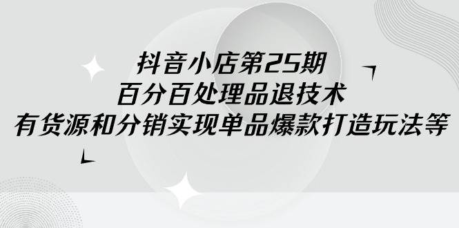 抖音小店-第25期，百分百处理品退技术，有货源和分销实现单品爆款打造玩法 - 三缺一