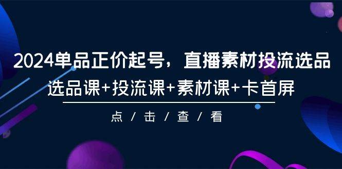 2024单品正价起号，直播素材投流选品，选品课+投流课+素材课+卡首屏-101节 - 三缺一