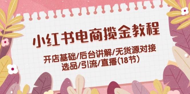 小红书电商揽金教程：开店基础/后台讲解/无货源对接/选品/引流/直播(18节) - 三缺一