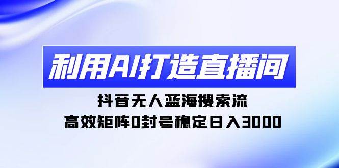 利用AI打造直播间，抖音无人蓝海搜索流，高效矩阵0封号稳定日入3000 - 三缺一