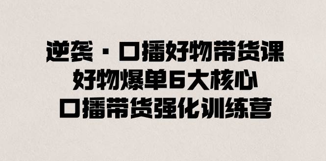 逆袭·口播好物带货课，好物爆单6大核心，口播带货强化训练营 - 三缺一