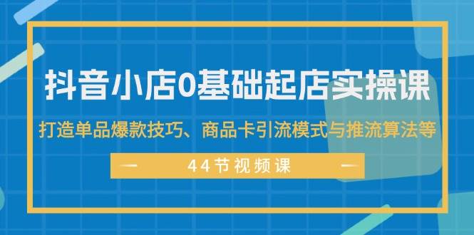 抖音小店0基础起店实操课，打造单品爆款技巧、商品卡引流模式与推流算法等 - 460g_com