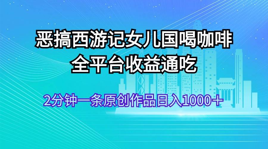 恶搞西游记女儿国喝咖啡 全平台收益通吃 2分钟一条原创作品日入1000＋ - 460g_com