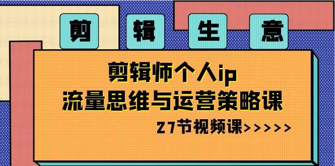 剪辑生意-剪辑师个人ip流量思维与运营策略课（27节视频课） - 三缺一