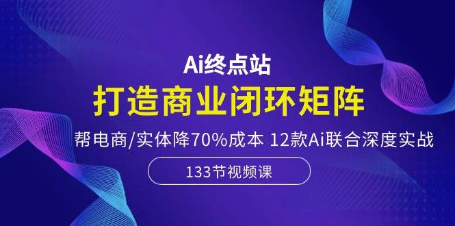 Ai终点站，打造商业闭环矩阵，帮电商/实体降70%成本，12款Ai联合深度实战 - 三缺一