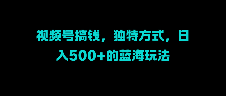 视频号搞钱，独特方式，日入500+的蓝海玩法 - 三缺一